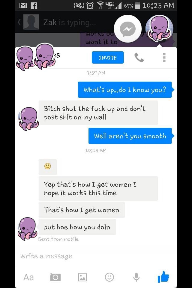 screenshot - Me NO4 .67% | Zak is typing... Works ou want it to Invite Invite What's up..do I know you? Bitch shut the fuck up and don't post shit on my wall Well aren't you Smooth Yep that's how I get women I hope it works this time That's how I get wome