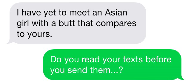 I have yet to meet an Asian girl with a butt that compares to yours. Do you read your texts before you send them...?