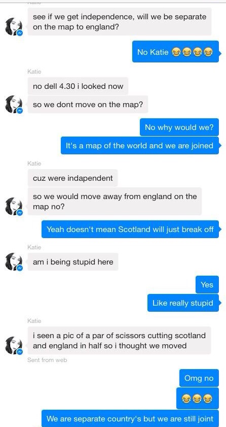 stupid things people post online - see if we get independence, will we be separate on the map to england? No Katie sau Katie no dell 4.30 i looked now so we dont move on the map? No why would we? It's a map of the world and we are joined Katie cuz were in