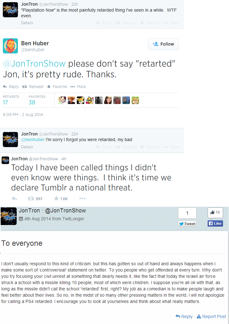 tumblr - jontron sjw - JonTron TronShow 22h "Playstation Now" is the most painfully retarded thing I've seen in a while. Wtf even. Details Ben Huber 4. TronShow please don't say "retarted" Jon, it's pretty rude. Thanks. t7 Retweet Favorite ... More Favori