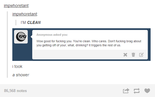 tumblr - short tumblr post - impwhoretant impwhoretant I'M Clean Anonymous asked you Wow good for fucking you. You're clean. Who cares. Don't fucking brag about you getting off of your what, drinking? It triggers the rest of us. i took a shower 86,568 not
