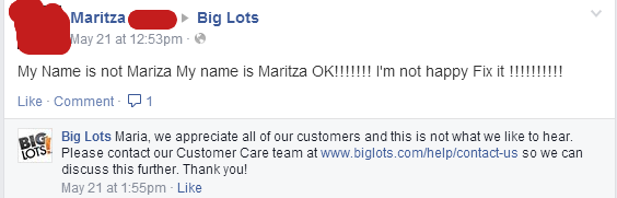 big lots - Maritza Big Lots May 21 at pm. My Name is not Mariza My name is Maritza Ok!!!!!!! I'm not happy Fix it !!!!!!!!!! Comment 1 Big Big Lots Maria, we appreciate all of our customers and this is not what we to hear. Tots! Please contact our Custome
