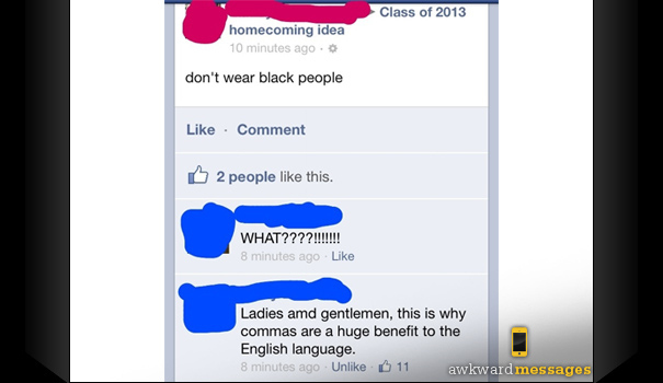 comma fails - Class of 2013 homecoming idea 10 minutes ago. don't wear black people Comment 2 people this. What????!!!!!!! 8 minutes ago Ladies and gentlemen, this is why commas are a huge benefit to the English language. 8 minutes ago Un 11 awkward messa