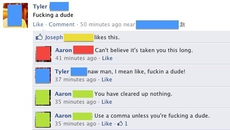 comma makes a difference - Tyler Fucking a dude Comment 50 minutes ago near Joseph this. Aaron Can't believe it's taken you this long. 41 minutes ago Tyler naw man, I mean , fuckin a dude! 37 minutes ago Aaron You have cleared up nothing. 35 minutes ago A