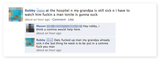 funny facebook comments - Robby at the hospitel n my grandpa is still sick n i have to watch him fuckin a man tonite is gunna suck about an hour ago Comment. Hey robby, i Mason think a comma would help here. about an hour ago Robby Dats fucked up man my g