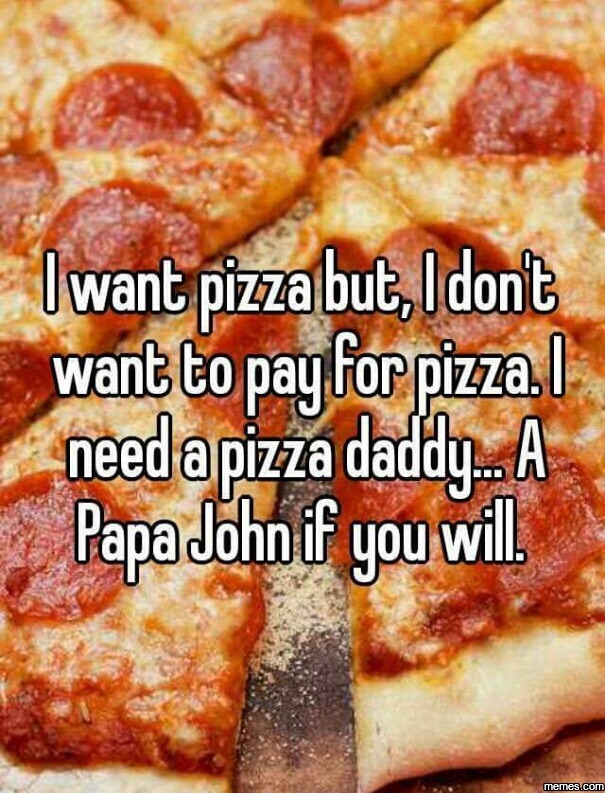 lets get pizza and fuck - I want pizza but, I don't want to pay for pizza.l need a pizza daddy. A Papa John if you will memes.com