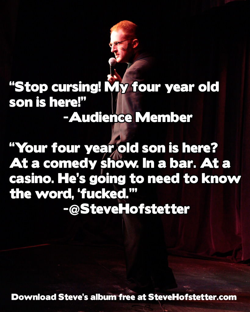 funny one liners by comedians - "Stop cursing! My four year old son is here!" Audience Member "Your four year old son is here? At a comedy show. In a bar. At a casino. He's going to need to know the word, 'fucked."" Hofstetter Download Steve's album free 