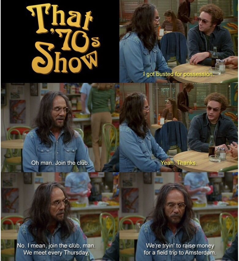 70's show - That Show I got busted for possession. Oh man. Join the club. Yeah. Thanks No. I mean, join the club, man. We meet every Thursday. We're tryin' to raise money for a field trip to Amsterdam.