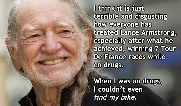 willie nelson today - I think it is just terrible and disgusting how everyone has treated Lance Armstrong, especially after what he achieved, winning 7 Tour De France races while on drugs. When I was on drugs, I couldn't even find my bike.