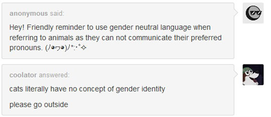 Gender - anonymous said Hey! Friendly reminder to use gender neutral language when referring to animals as they can not communicate their preferred pronouns. Jono coolator answered cats literally have no concept of gender identity please go outside