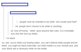 mental race - people must be retarded to be white, who would want that? Uh, people don't choose to be white or anything uh, fuck off honey, 'white' goes beyond skin color, it's a mentality now shut the fuck up whitey. I'm black no, see, you're white you f