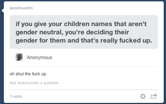 best reply of shut up - lezachusetts if you give your children names that aren't gender neutral, you're deciding their gender for them and that's really fucked up. Anonymous oh shut the fuck up. Ask lezachusetts a question 1 note