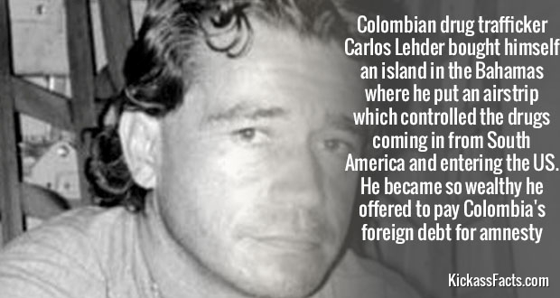 Colombian drug trafficker Carlos Lehder bought himself an island in the Bahamas where he put an airstrip which controlled the drugs coming in from South America and entering the Us. He became so wealthy he offered to pay Colombia's foreign debt for amnest