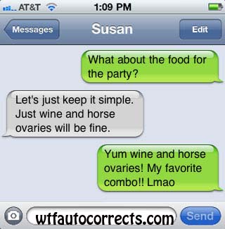 software - al.. At&T Messages Susan Edit What about the food for the party? Let's just keep it simple. Just wine and horse ovaries will be fine. Yum wine and horse ovaries! My favorite combo!! Lmao O wtfautocorrects.com Send