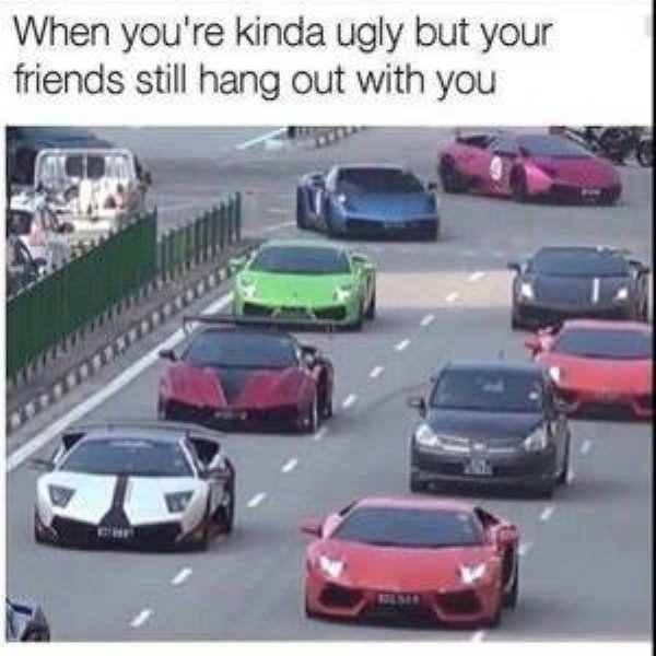 car memes - When you're kinda ugly but your friends still hang out with you