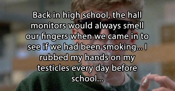 stoner thoughts - photo caption - Back in high school, the hall monitors would always smell our fingers when we came in to see if we had been smoking... I rubbed my hands on my testicles every day before school...