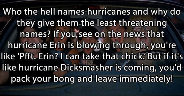 stoner thoughts - photo caption - Who the hell names hurricanes and why do they give them the least threatening names? If you see on the news that hurricane Erin is blowing through, you're 'Pfft. Erin? I can take that chick. But if it's hurricane Dicksmas