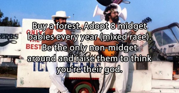 stoner thoughts - car - Buy a forest. Adopt 8 midget Erbs babies every year mixed race. BESTBe the only nonmidget around and raise them to think 1C1 you're their god.