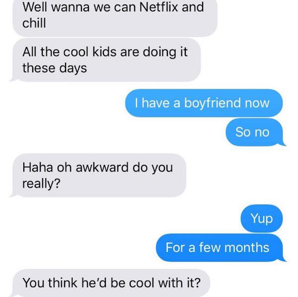 organization - Well wanna we can Netflix and chill All the cool kids are doing it these days I have a boyfriend now So no Haha oh awkward do you really? Yup For a few months You think he'd be cool with it?