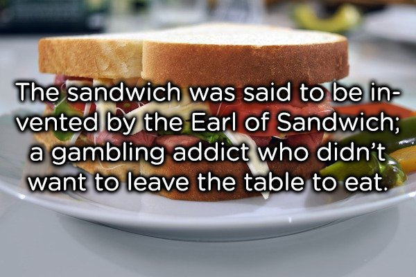 The story behind its invention is that the Earl of Sandwich, John Montagu, was on a 24-hour gambling streak. He wanted to eat but didn’t want to put the cards down and out of this the sandwich was born.