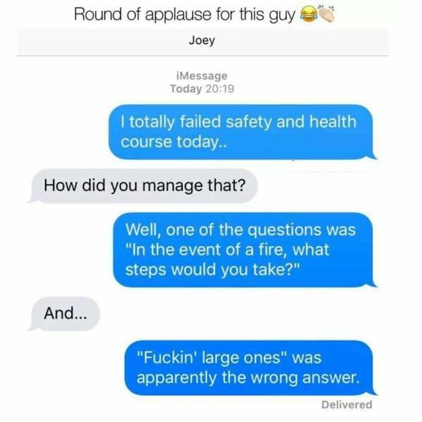 web page - Round of applause for this guy Joey iMessage Today I totally failed safety and health course today.. How did you manage that? Well, one of the questions was "In the event of a fire, what steps would you take?" And... "Fuckin' large ones" was ap