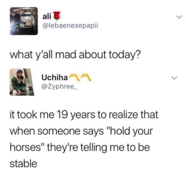 today's years old - ali what y'all mad about today? Uchiha it took me 19 years to realize that when someone says "hold your horses" they're telling me to be stable