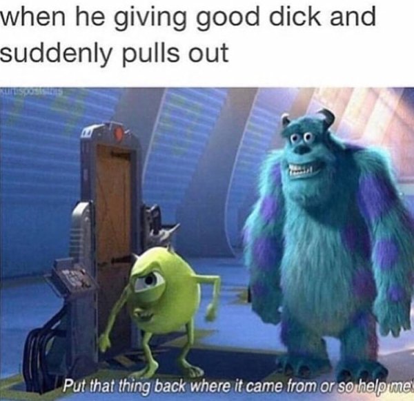 put that thing back where it came - when he giving good dick and suddenly pulls out Put that thing back where it came from or so help me!