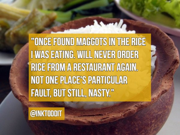 "Once Found Maggots In The Rice I Was Eating. Will Never Order Rice From A Restaurant Again. Not One Place'S Particular Fault, But Still, Nasty."