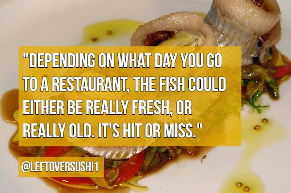 dish - "Depending On What Day You Go To A Restaurant, The Fish Could Either Be Really Fresh, Or Really Old. It'S Hitor Miss." 1