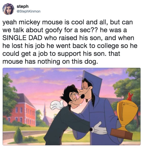 wholesome memes - steph yeah mickey mouse is cool and all, but can we talk about goofy for a sec?? he was a Single Dad who raised his son, and when he lost his job he went back to college so he could get a job to support his son. that mouse has nothing on