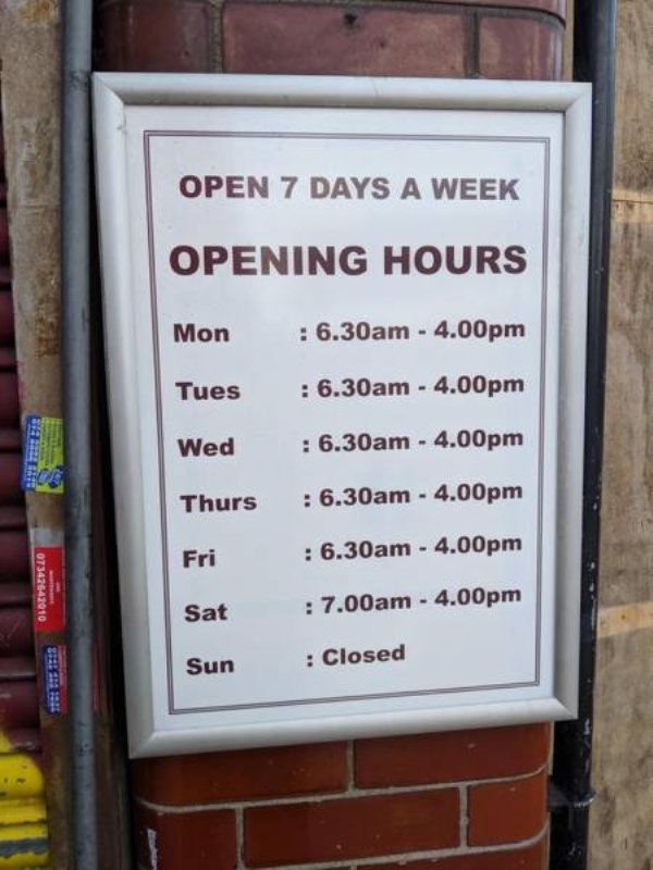 signage - Open 7 Days A Week Opening Hours Mon 6.30am 4.00pm Tues 6.30am 4.00pm Wed 6.30am 4.00pm Betes Thurs 6.30am 4.00pm Fri 6.30am 4.00pm 07342642010 Sat 7.00am 4.00pm Sun Closed