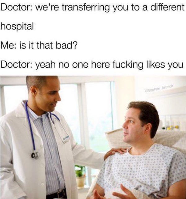 funny doctor memes - Doctor we're transferring you to a different hospital Me is it that bad? Doctor yeah no one here fucking you bantain branch