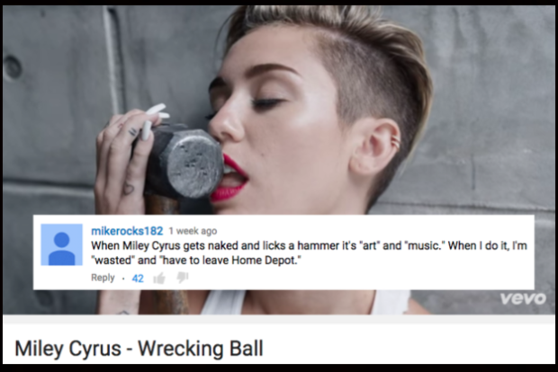 funny comments on music videos - mikerocks182 1 week ago When Miley Cyrus gets naked and licks a hammer it's 'art' and 'music. When I do it, I'm "wasted" and "have to leave Home Depot." . 42 Vevo Miley Cyrus Wrecking Ball
