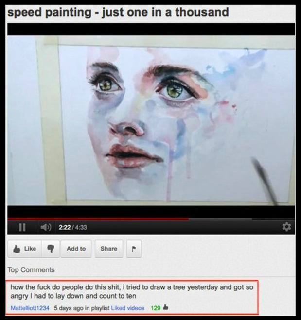 smartest youtube comments - speed painting just one in a thousand Ii 2.22 Add to Top how the fuck do people do this shit, i tried to draw a tree yesterday and got so angry I had to lay down and count to ten Mattelliott1234 5 days ago in playlist d videos 