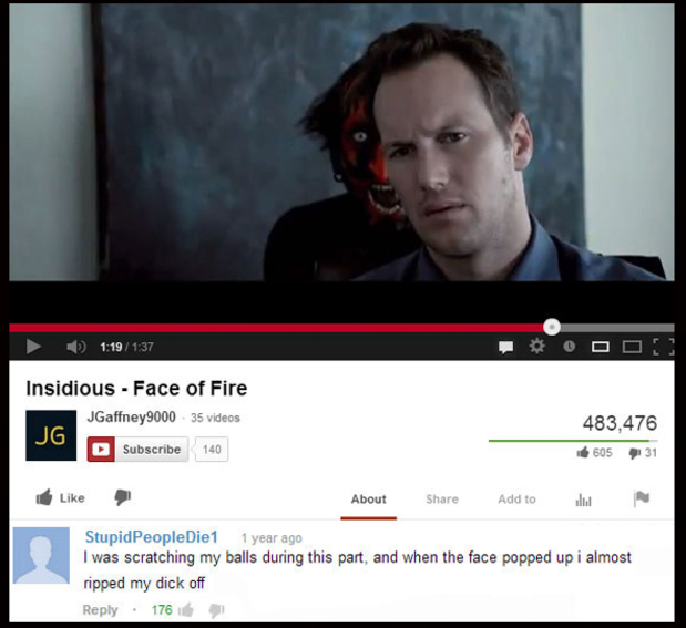 funny youtube comments - O Do! Insidious Face of Fire JGaffney9000 35 videos Subscribe 140 Jg 483,476 60531 About Add to StupidPeople Die1 1 year ago I was scratching my balls during this part, and when the face popped up i almost ripped my dick off 176