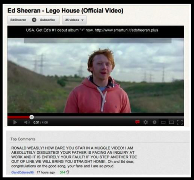 funniest youtube comments - Ed Sheeran Lego House Official Video Ed Sheeran Subscribe 25 videos Usa. Get Ed's debut album now, 031 Top Ronald Weasly! How Dare You Star In A Muggle Video! I Am Absolutely Disgusted! Your Father Is Facing An Inquiry At Work 