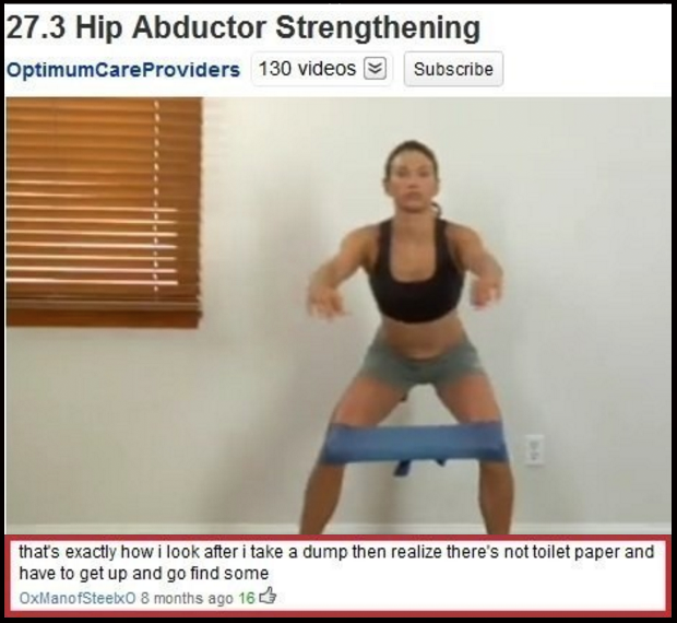 epic youtube comments - 27.3 Hip Abductor Strengthening OptimumCare Providers 130 videos Subscribe that's exactly how i look after i take a dump then realize there's not toilet paper and have to get up and go find some OxManofSteelxo 8 months ago 16