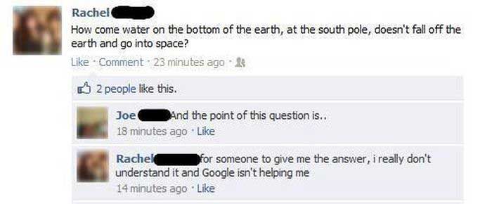 dumbest things ever said on facebook - Rachel How come water on the bottom of the earth, at the south pole, doesn't fall off the earth and go into space? Comment 23 minutes ago B 2 people this. Joe And the point of this question is.. 18 minutes ago Rachel