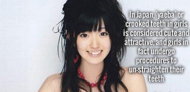 In Japan, yaeba or crooked teeth in girls is considered cute and attractive, and girls in fact undergo procedures to unstraighten their teeth