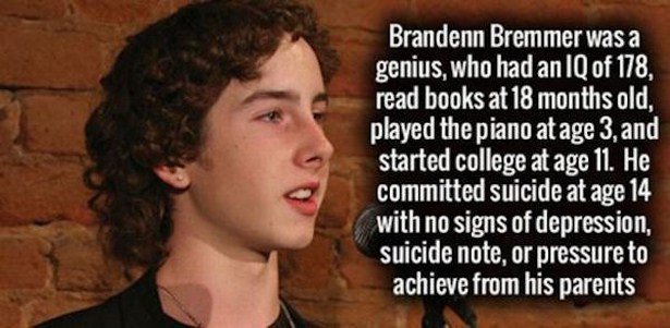 Brandenn Bremmer was a genius, who had an Iq of 178, read books at 18 months old, played the piano at age 3, and started college at age 11. He committed suicide at age 14 with no signs of depression, suicide note, or pressure to achieve from his parents