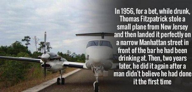 Genius - In 1956, for a bet, while drunk, Thomas Fitzpatrick stole a small plane from New Jersey and then landed it perfectly on a narrow Manhattan street in front of the bar he had been drinking at. Then, two years later, he did it again after a man didn