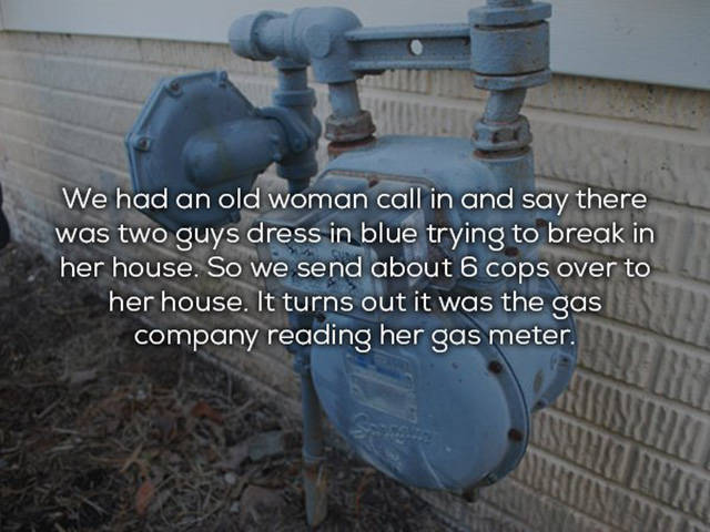 Water - We had an old woman call in and say there was two guys dress in blue trying to break in her house. So we send about 6 cops over to her house. It turns out it was the gas company reading her gas meter.