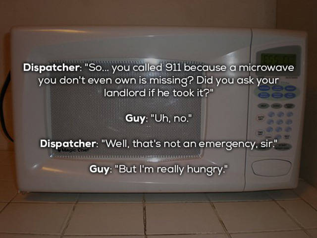 microwave oven - Dispatcher "So... you called 911 because a microwave you don't even own is missing? Did you ask your landlord if he took it?" Guy "Uh, no." Dispatcher "Well, that's not an emergency, sir." Guy "But I'm really hungry."