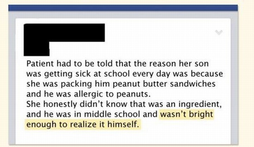 funny stories from doctors - Patient had to be told that the reason her son was getting sick at school every day was because she was packing him peanut butter sandwiches and he was allergic to peanuts. She honestly didn't know that was an ingredient, and 