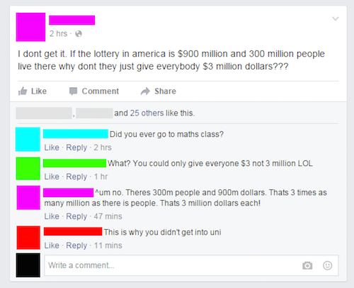 dumb facebook posts - 2 hrs. I dont get it. If the lottery in america is $900 million and 300 million people live there why dont they just give everybody $3 million dollars??? Comment and 25 others this. Did you ever go to maths class? 2 hrs What? You cou