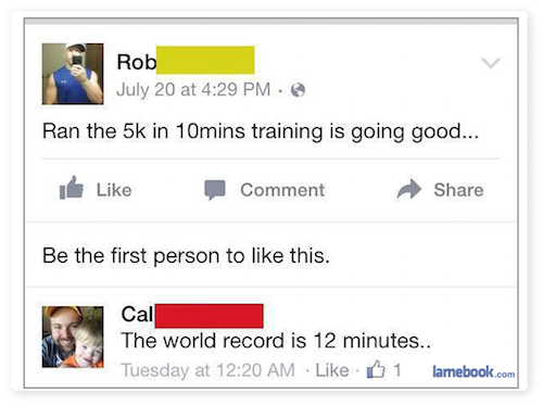 dumbest facebook posts 2017 - Rob July 20 at Ran the 5k in 10mins training is going good... I Comment Be the first person to this. Cal The world record is 12 minutes.. Tuesday at 1 lamebook.com