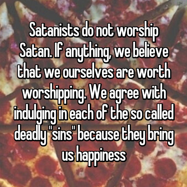 canadian living - Satanists do not worship Satan. If anything, we believe that we ourselves are worth Worshipping. We agree with indulging in each of the so called deadly "sins" because they bring us happiness