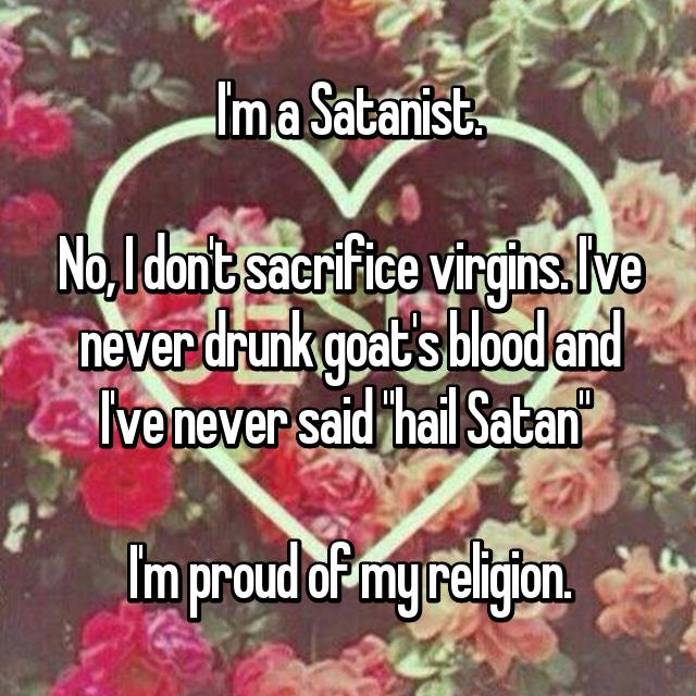 love - I'm a Satanist. No, Idont sacrifice virgins.live never drunk goats blood and Ive never said "hail Satan Im proud of my religion.