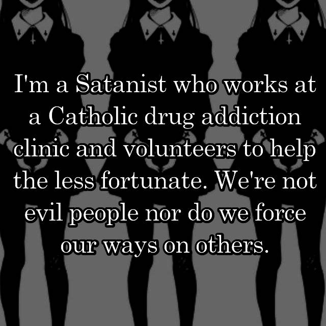 friendship - I'm a Satanist who works at a Catholic drug addiction clinic and volunteers to help the less fortunate. We're not evil people nor do we force our ways on others.