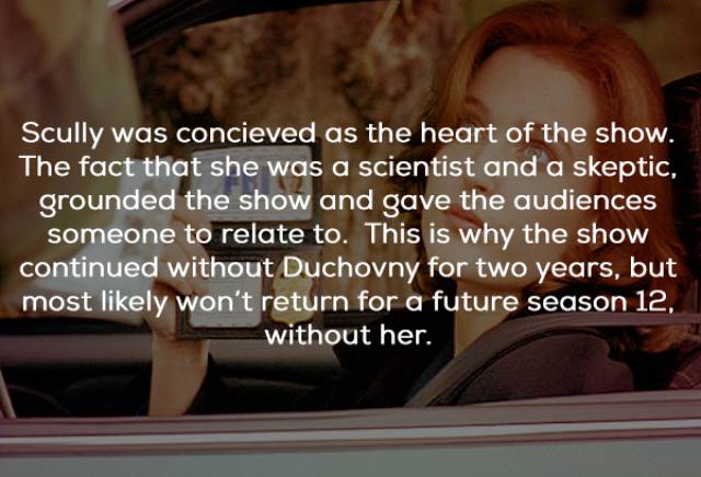most mysterious facts - Scully was concieved as the heart of the show. The fact that she was a scientist and a skeptic, grounded the show and gave the audiences someone to relate to. This is why the show continued without Duchovny for two years, but most 